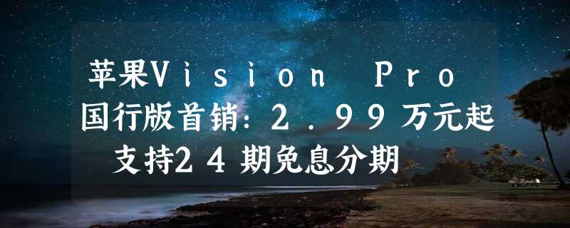 苹果Vision Pro国行版首销：2.99万元起 支持24期免息分期