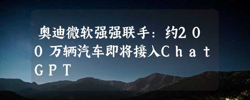 奥迪微软强强联手：约200万辆汽车即将接入ChatGPT