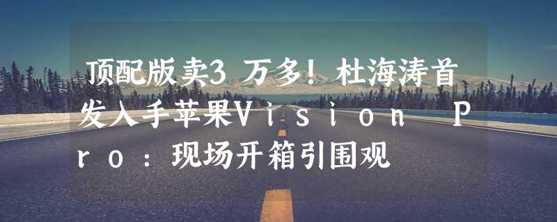 顶配版卖3万多！杜海涛首发入手苹果Vision Pro：现场开箱引围观