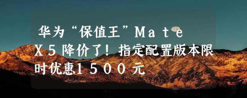 华为“保值王”Mate X5降价了！指定配置版本限时优惠1500元