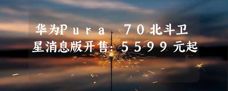 华为Pura 70北斗卫星消息版开售：5599元起