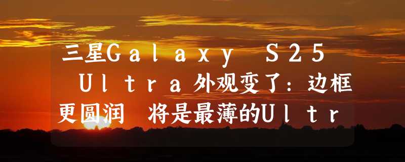 三星Galaxy S25 Ultra外观变了：边框更圆润 将是最薄的Ultra手机