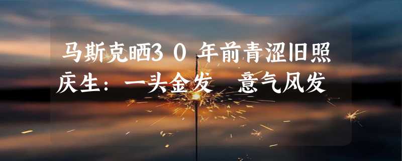 马斯克晒30年前青涩旧照庆生：一头金发 意气风发