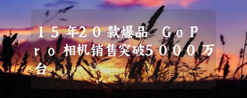 15年20款爆品 GoPro相机销售突破5000万台