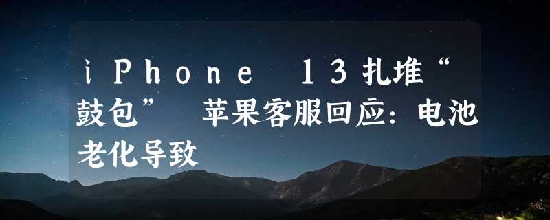 iPhone 13扎堆“鼓包” 苹果客服回应：电池老化导致