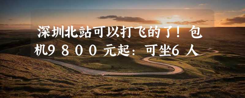 深圳北站可以打飞的了！包机9800元起：可坐6人