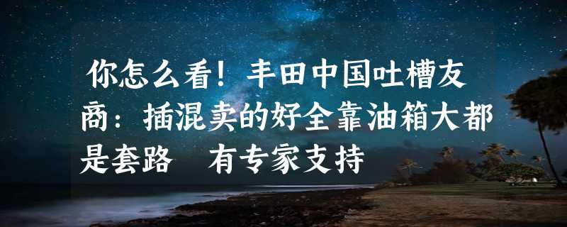 你怎么看！丰田中国吐槽友商：插混卖的好全靠油箱大都是套路 有专家支持