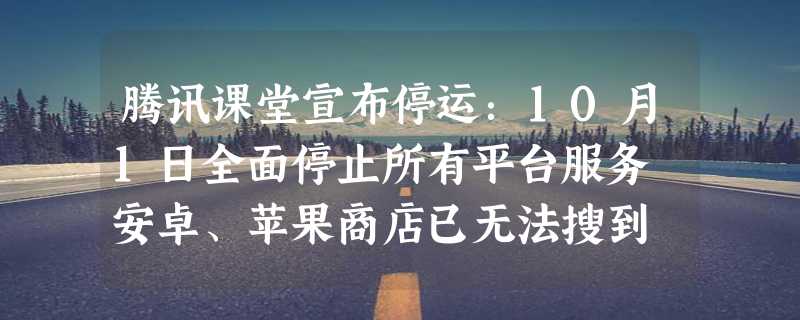 腾讯课堂宣布停运：10月1日全面停止所有平台服务 安卓、苹果商店已无法搜到