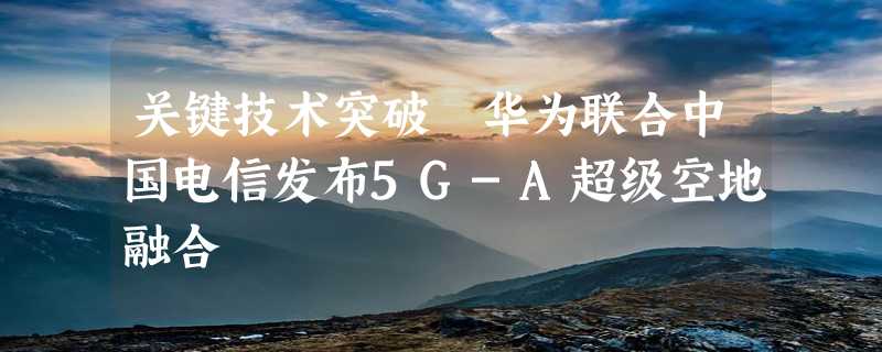 关键技术突破 华为联合中国电信发布5G-A超级空地融合