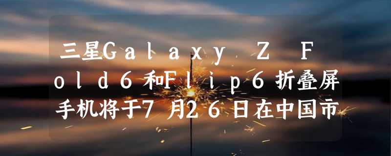 三星Galaxy Z Fold6和Flip6折叠屏手机将于7月26日在中国市场上市