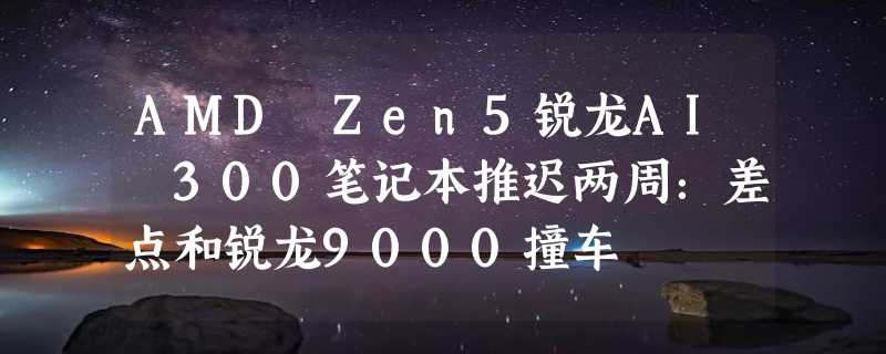 AMD Zen5锐龙AI 300笔记本推迟两周：差点和锐龙9000撞车