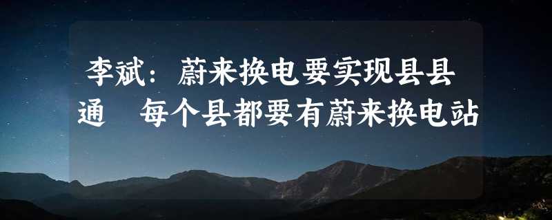 李斌：蔚来换电要实现县县通 每个县都要有蔚来换电站