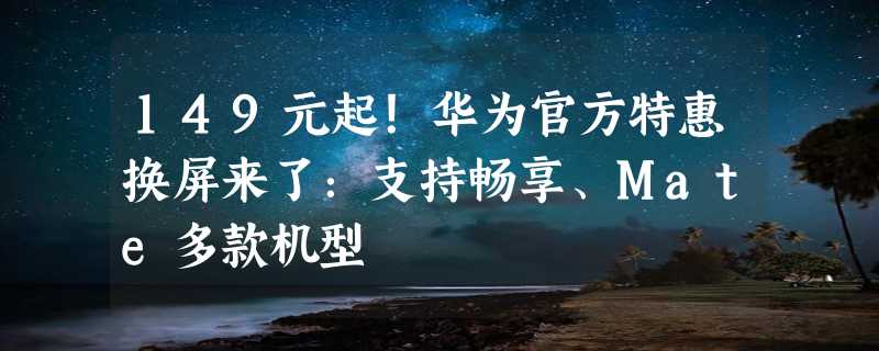 149元起！华为官方特惠换屏来了：支持畅享、Mate多款机型