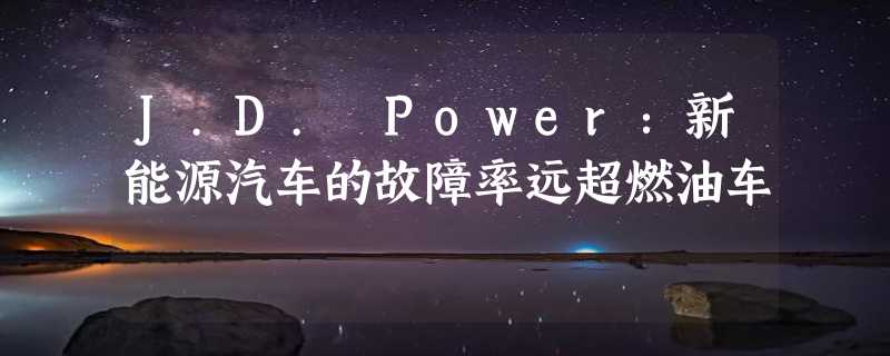 J.D. Power：新能源汽车的故障率远超燃油车