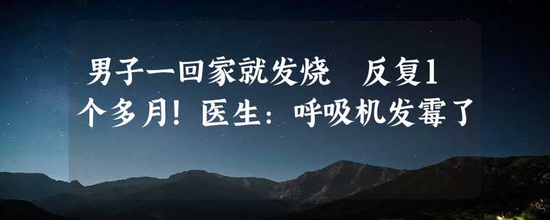 男子一回家就发烧 反复1个多月！医生：呼吸机发霉了