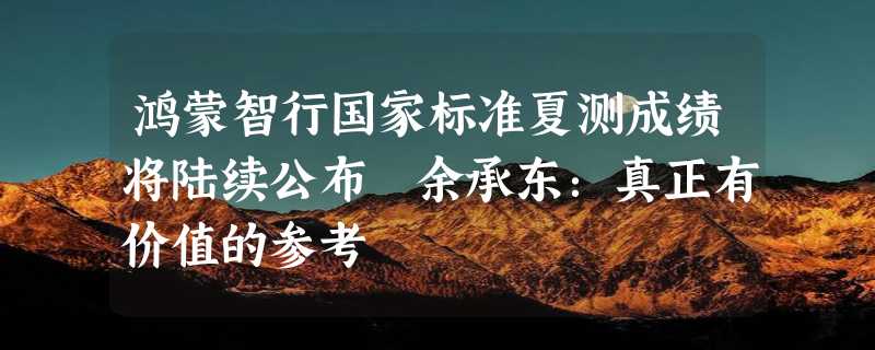 鸿蒙智行国家标准夏测成绩将陆续公布 余承东：真正有价值的参考