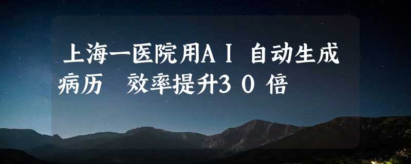 上海一医院用AI自动生成病历 效率提升30倍