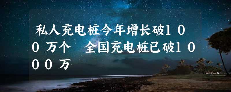 私人充电桩今年增长破100万个 全国充电桩已破1000万