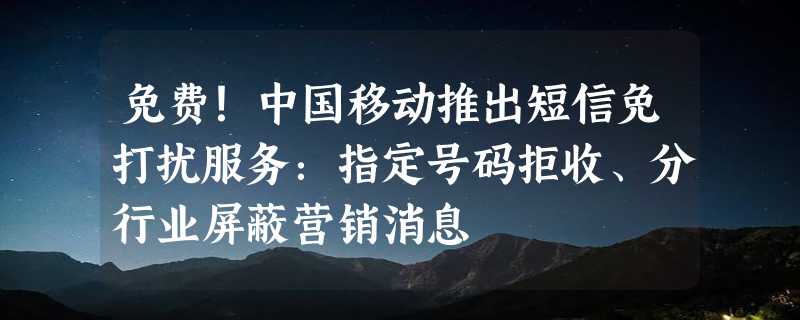 免费！中国移动推出短信免打扰服务：指定号码拒收、分行业屏蔽营销消息