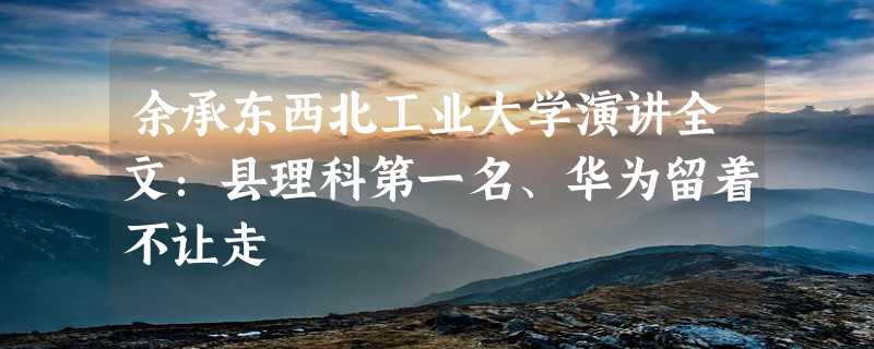 余承东西北工业大学演讲全文：县理科第一名、华为留着不让走