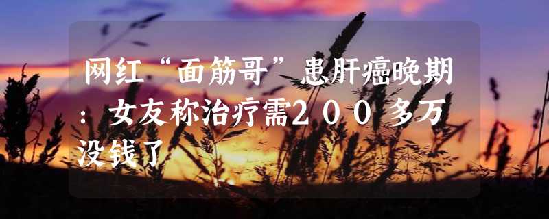 网红“面筋哥”患肝癌晚期：女友称治疗需200多万 没钱了