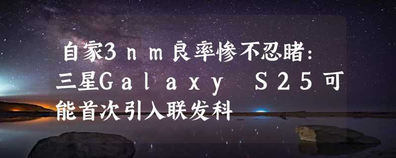 自家3nm良率惨不忍睹：三星Galaxy S25可能首次引入联发科