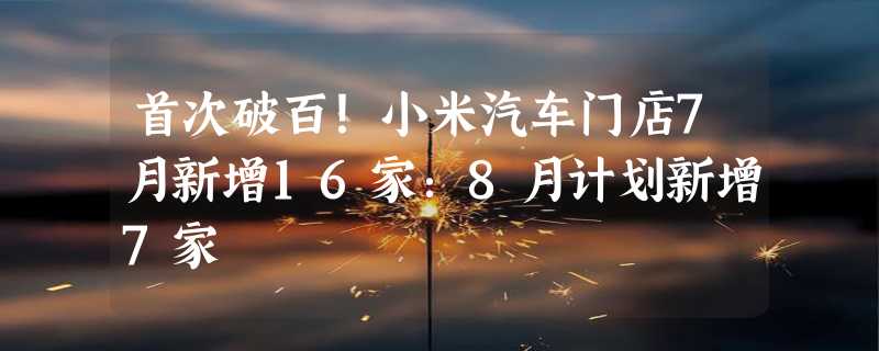 首次破百！小米汽车门店7月新增16家：8月计划新增7家