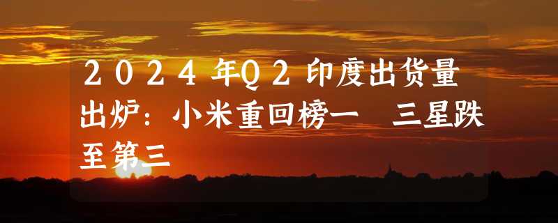 2024年Q2印度出货量出炉：小米重回榜一 三星跌至第三