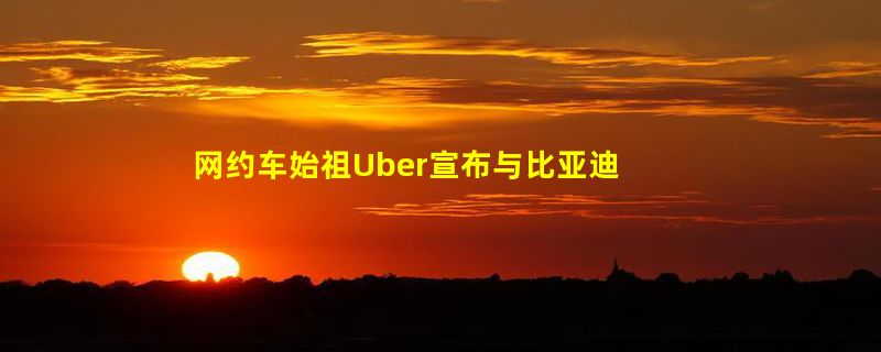 网约车始祖Uber宣布与比亚迪合作：平台新上线10万辆电动车