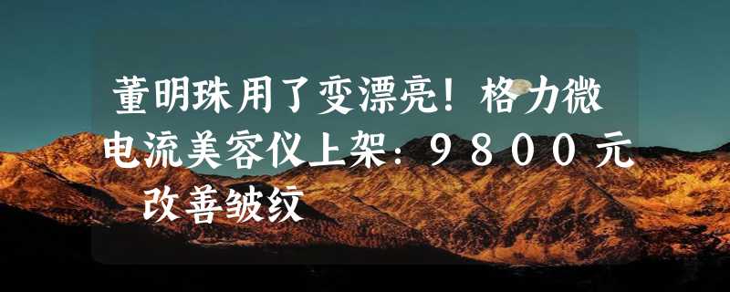 董明珠用了变漂亮！格力微电流美容仪上架：9800元 改善皱纹