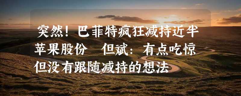 突然！巴菲特疯狂减持近半苹果股份 但斌：有点吃惊 但没有跟随减持的想法