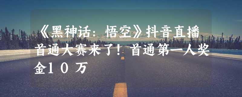 《黑神话：悟空》抖音直播首通大赛来了！首通第一人奖金10万