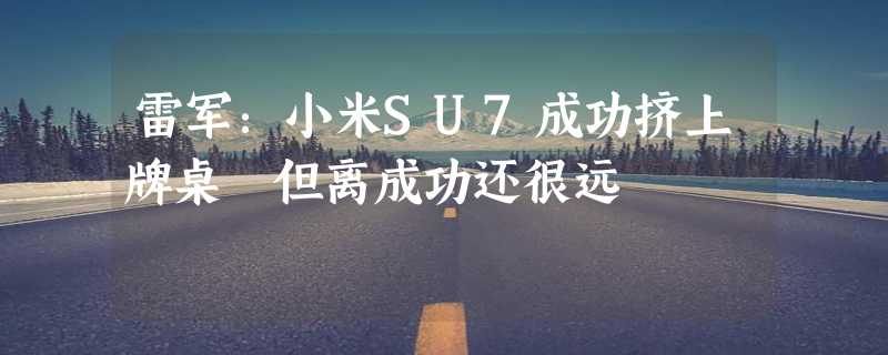 雷军：小米SU7成功挤上牌桌 但离成功还很远