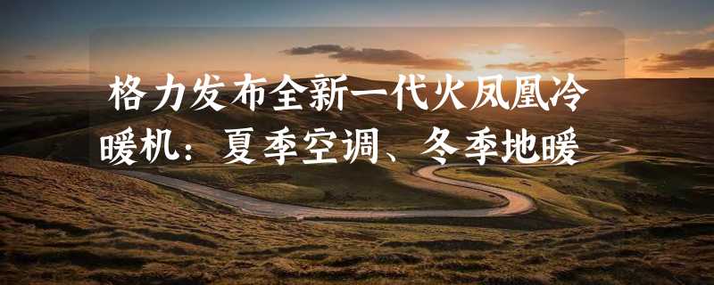 格力发布全新一代火凤凰冷暖机：夏季空调、冬季地暖