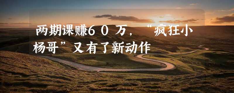 两期课赚60万，“疯狂小杨哥”又有了新动作