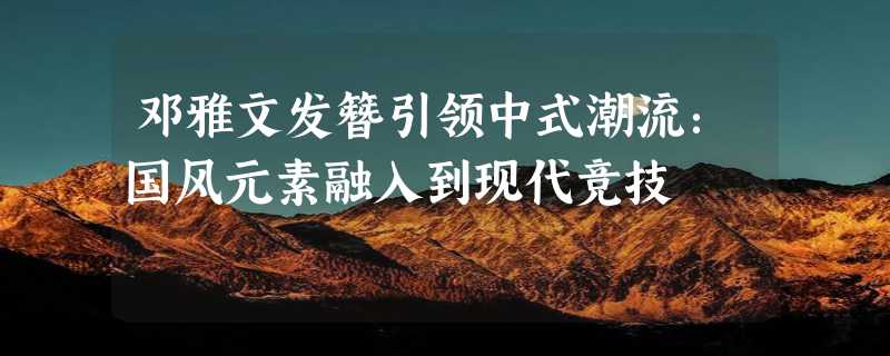 邓雅文发簪引领中式潮流：国风元素融入到现代竞技