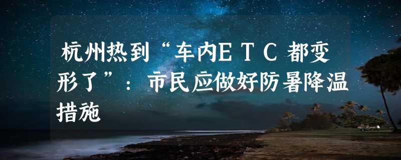 杭州热到“车内ETC都变形了”：市民应做好防暑降温措施