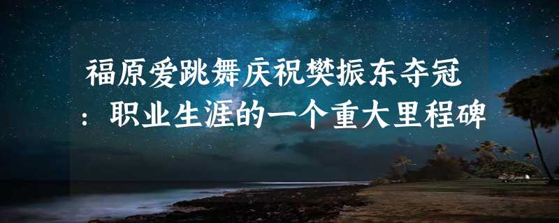 福原爱跳舞庆祝樊振东夺冠：职业生涯的一个重大里程碑