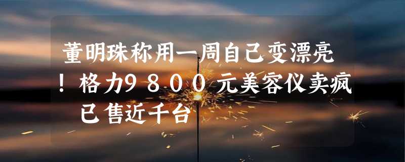 董明珠称用一周自己变漂亮！格力9800元美容仪卖疯 已售近千台