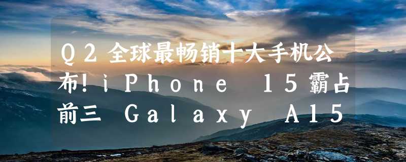 Q2全球最畅销十大手机公布！iPhone 15霸占前三 Galaxy A15安卓第一