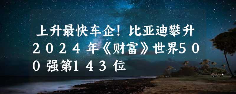 上升最快车企！比亚迪攀升2024年《财富》世界500强第143位