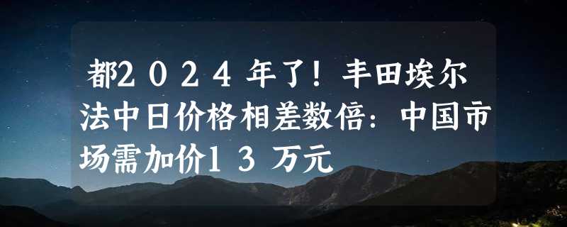 都2024年了！丰田埃尔法中日价格相差数倍：中国市场需加价13万元