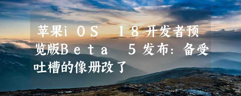 苹果iOS 18开发者预览版Beta 5发布：备受吐槽的像册改了