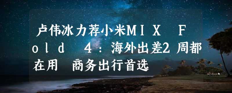 卢伟冰力荐小米MIX Fold 4：海外出差2周都在用 商务出行首选