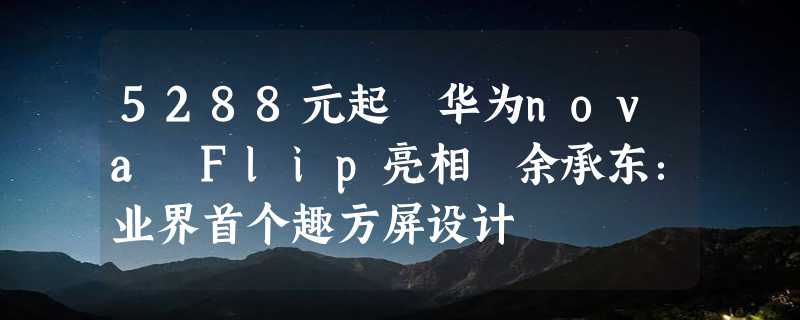 5288元起 华为nova Flip亮相 余承东：业界首个趣方屏设计