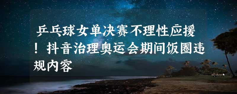 乒乓球女单决赛不理性应援！抖音治理奥运会期间饭圈违规内容