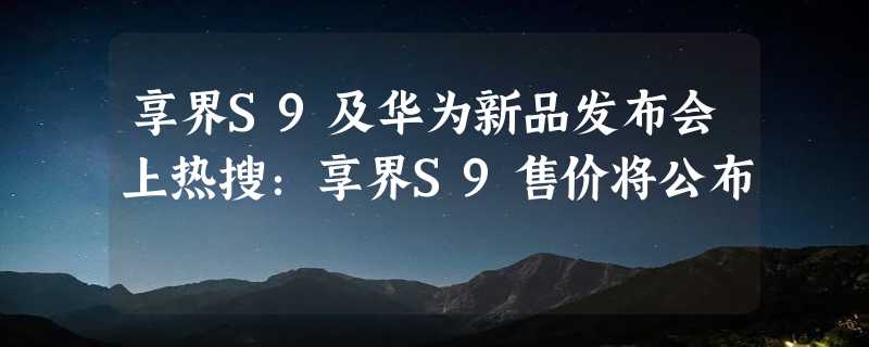 享界S9及华为新品发布会上热搜：享界S9售价将公布