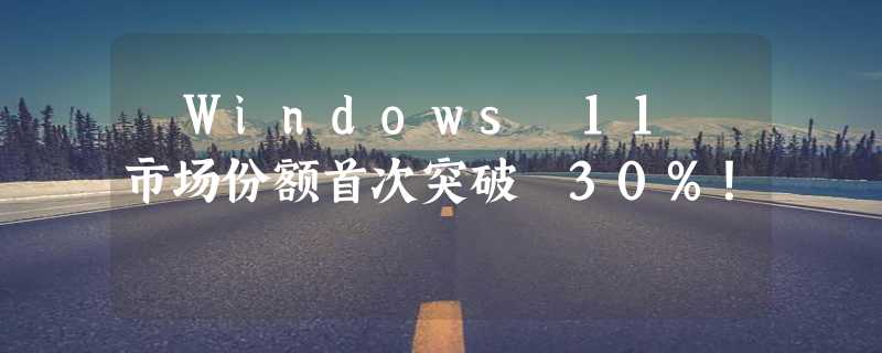 ​Windows 11 市场份额首次突破 30%！