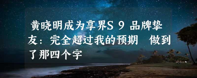 黄晓明成为享界S9品牌挚友：完全超过我的预期 做到了那四个字