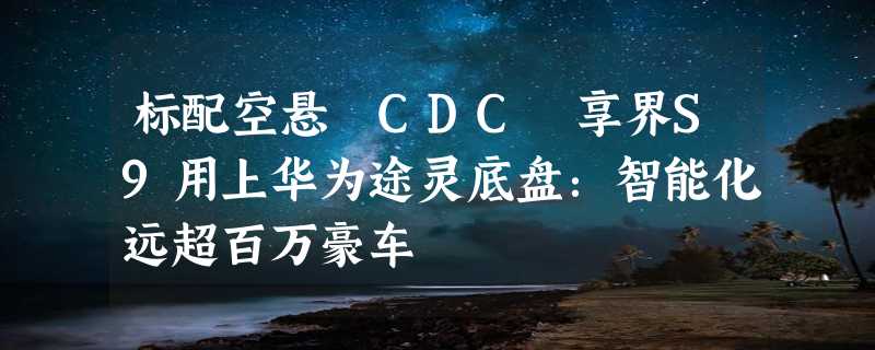 标配空悬 CDC 享界S9用上华为途灵底盘：智能化远超百万豪车